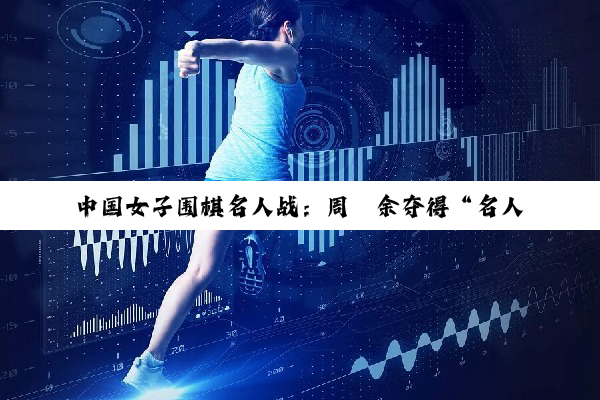 中国女子围棋名人战：周泓余夺得“名人”头衔