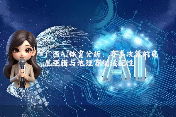广西AI体育分析:赛事决策的底层逻辑与地理赛制适配性